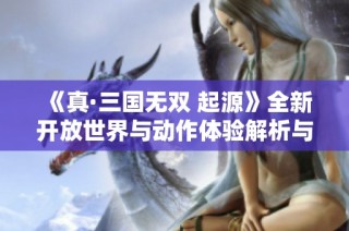 《真·三国无双 起源》全新开放世界与动作体验解析与期待