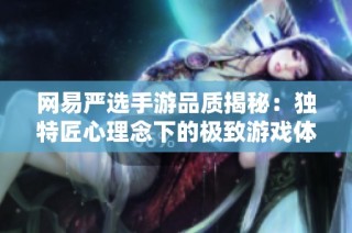 网易严选手游品质揭秘：独特匠心理念下的极致游戏体验探索与分享