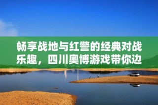 畅享战地与红警的经典对战乐趣，四川奥博游戏带你边玩边战斗的全新体验