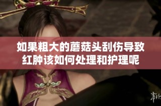 如果粗大的蘑菇头刮伤导致红肿该如何处理和护理呢