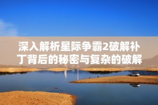 深入解析星际争霸2破解补丁背后的秘密与复杂的破解过程