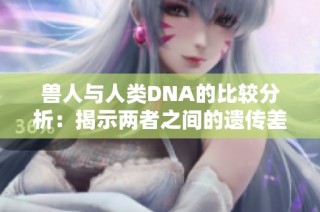 兽人与人类DNA的比较分析：揭示两者之间的遗传差异与联系