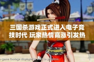 三国杀游戏正式进入电子竞技时代 玩家热情高涨引发热议与期待