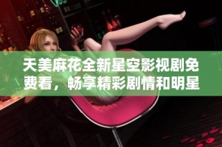 天美麻花全新星空影视剧免费看，畅享精彩剧情和明星阵容
