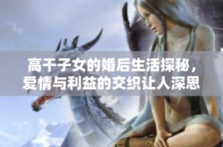 高干子女的婚后生活探秘，爱情与利益的交织让人深思