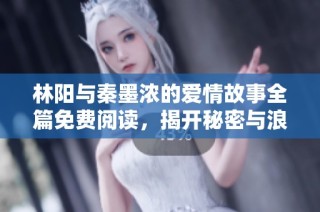 林阳与秦墨浓的爱情故事全篇免费阅读，揭开秘密与浪漫的篇章