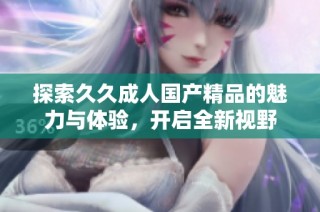 探索久久成人国产精品的魅力与体验，开启全新视野