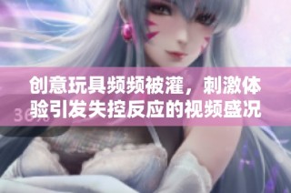 创意玩具频频被灌，刺激体验引发失控反应的视频盛况揭秘