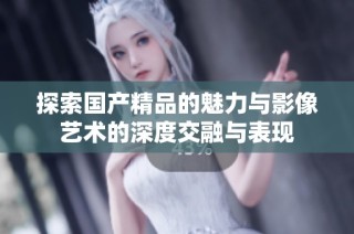 探索国产精品的魅力与影像艺术的深度交融与表现