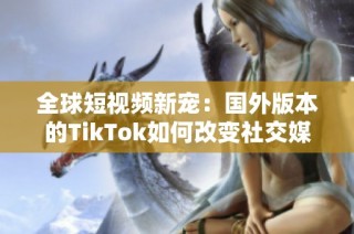 全球短视频新宠：国外版本的TikTok如何改变社交媒体格局