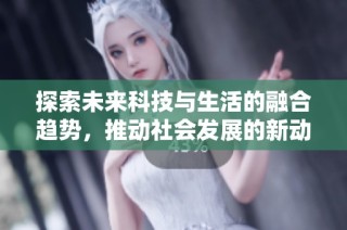 探索未来科技与生活的融合趋势，推动社会发展的新动向与机遇