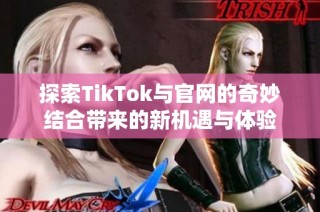 探索TikTok与官网的奇妙结合带来的新机遇与体验