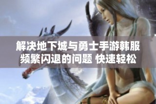 解决地下城与勇士手游韩服频繁闪退的问题 快速轻松进频道的有效方法分享