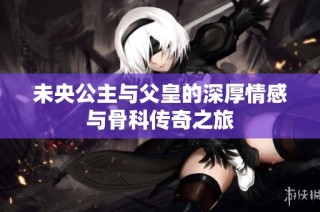 未央公主与父皇的深厚情感与骨科传奇之旅