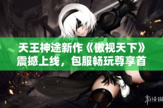 天王神途新作《傲视天下》震撼上线，包服畅玩尊享首充特权