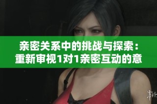 亲密关系中的挑战与探索：重新审视1对1亲密互动的意义与感受