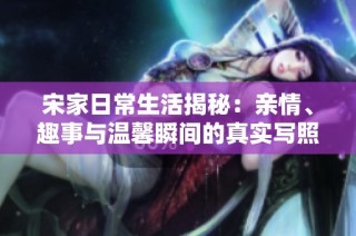 宋家日常生活揭秘：亲情、趣事与温馨瞬间的真实写照