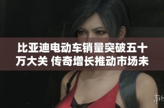 比亚迪电动车销量突破五十万大关 传奇增长推动市场未来发展