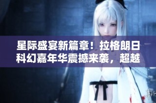 星际盛宴新篇章！拉格朗日科幻嘉年华震撼来袭，超越黑神话！
