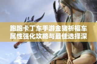 跑跑卡丁车手游金猪祈福车属性强化攻略与最佳选择深度解析