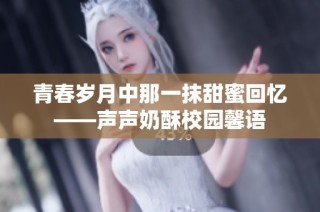 青春岁月中那一抹甜蜜回忆——声声奶酥校园馨语