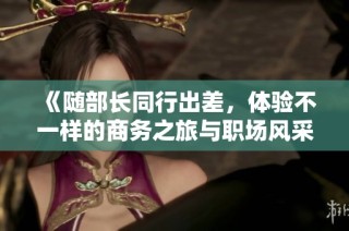 《随部长同行出差，体验不一样的商务之旅与职场风采》