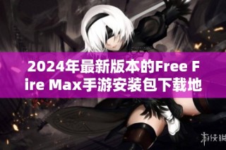 2024年最新版本的Free Fire Max手游安装包下载地址及安装指南