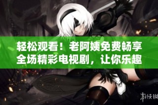 轻松观看！老阿姨免费畅享全场精彩电视剧，让你乐趣无穷