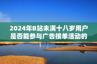 2024年B站未满十八岁用户是否能参与广告接单活动的相关政策解析