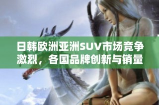 日韩欧洲亚洲SUV市场竞争激烈，各国品牌创新与销量表现分析
