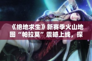 《绝地求生》新赛季火山地图“帕拉莫”震撼上线，探索全新战斗体验