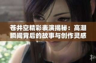 苍井空精彩表演揭秘：高潮瞬间背后的故事与创作灵感分享