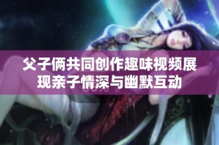 父子俩共同创作趣味视频展现亲子情深与幽默互动