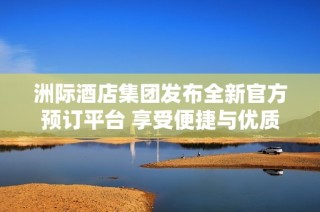 洲际酒店集团发布全新官方预订平台 享受便捷与优质服务