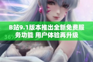 B站9.1版本推出全新免费服务功能 用户体验再升级