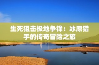 生死狙击极地争锋：冰原猎手的传奇冒险之旅
