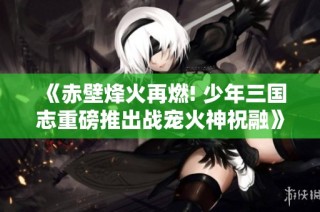 《赤壁烽火再燃! 少年三国志重磅推出战宠火神祝融》