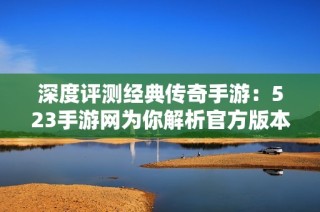 深度评测经典传奇手游：523手游网为你解析官方版本游戏魅力