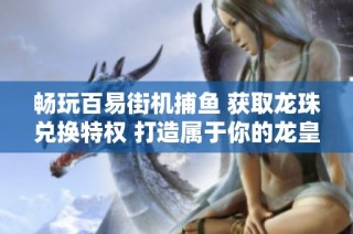 畅玩百易街机捕鱼 获取龙珠兑换特权 打造属于你的龙皇游戏体验