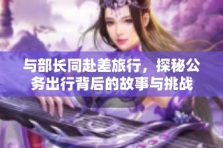 与部长同赴差旅行，探秘公务出行背后的故事与挑战