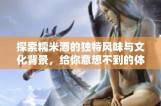 探索糯米酒的独特风味与文化背景，给你意想不到的体验