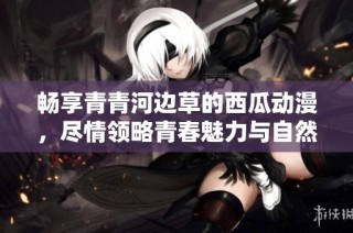 畅享青青河边草的西瓜动漫，尽情领略青春魅力与自然风光