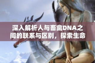深入解析人与畜禽DNA之间的联系与区别，探索生命的遗传密码