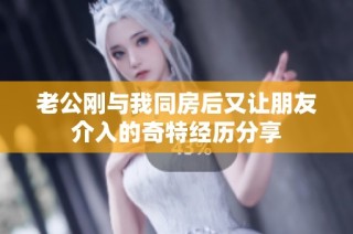 老公刚与我同房后又让朋友介入的奇特经历分享
