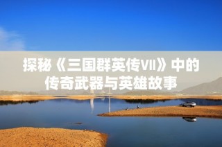 探秘《三国群英传Ⅶ》中的传奇武器与英雄故事