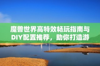 魔兽世界高特效畅玩指南与DIY配置推荐，助你打造游戏梦想电脑