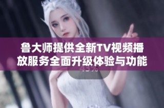 鲁大师提供全新TV视频播放服务全面升级体验与功能介绍