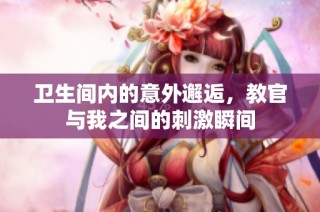 卫生间内的意外邂逅，教官与我之间的刺激瞬间