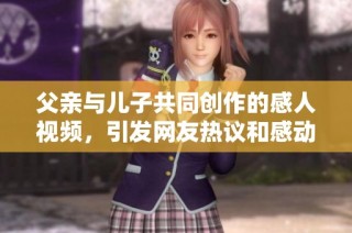 父亲与儿子共同创作的感人视频，引发网友热议和感动的故事分享