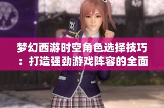 梦幻西游时空角色选择技巧：打造强劲游戏阵容的全面攻略